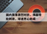 开云体育中国-包含国内赛事激烈对抗，场面惊险刺激，球迷齐心助威的词条