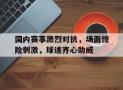开云体育中国-包含国内赛事激烈对抗，场面惊险刺激，球迷齐心助威的词条